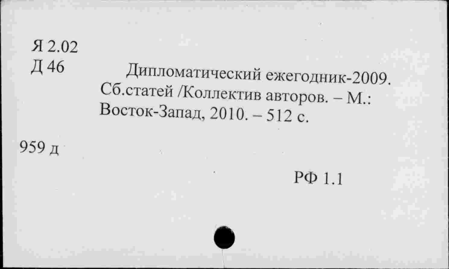 ﻿Я 2.02 Д46	Дипломатический ежегодник-2009. Сб.статей /Коллектив авторов. - М.: Восток-Запад, 2010. - 512 с.
959 д	РФ 1.1